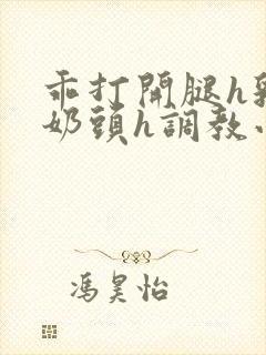 乖打开腿h乳夹奶头h调教小说阅读