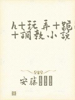 h+玩弄+跪趴+调教小说