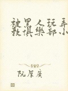 被黑人玩弄h调教俱乐部小说