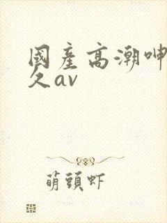 国产高潮呻吟久久av