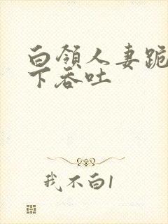 白领人妻跪在胯下吞吐