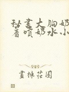 秘书大胸奶头晃着喷奶水小说