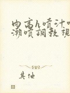 肉高h喷汁呻吟潮喷调教视频封面