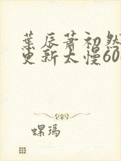 叶辰萧初然刚刚更新太慢600集