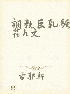 调教巨乳骚奶校花h文