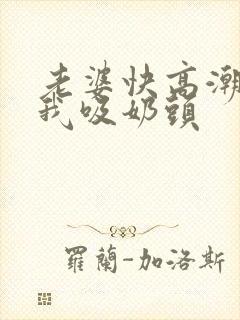 老婆快高潮了让我吸奶头