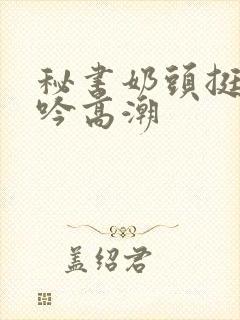 秘书奶头挺立呻吟高潮