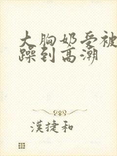 大胸奶受被狂c躁到高潮
