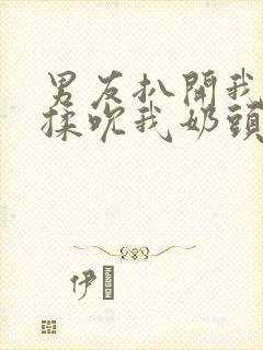 男友扒开我奶罩揉吮我奶头