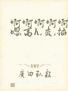 啊啊啊啊啊嗯嗯嗯高h,爽,插,操,舔