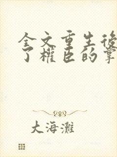 全文重生后我成了权臣的掌中娇