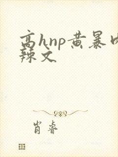 高hnp黄暴肉辣文