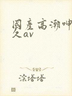 国产高潮呻吟久久av