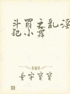 斗罗之乱淫h侵犯小舞