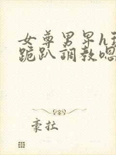 女尊男卑h玩弄跪趴调教嗯啊m