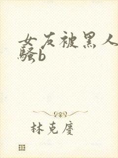 女友被黑人扩张骚b