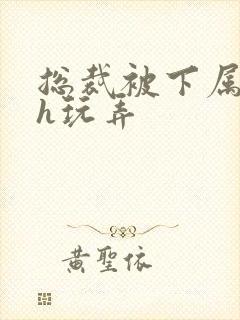 总裁被下属调教h玩弄