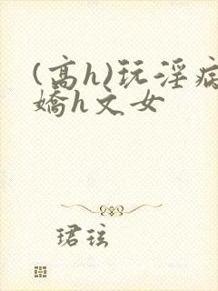 (高h)玩淫病娇h文女