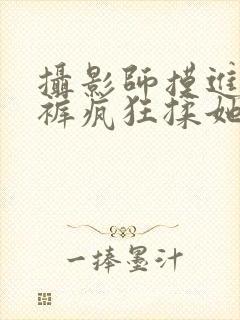 摄影师摸进她内裤疯狂揉她