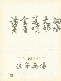 潘金莲大胸奶头晃着喷奶水