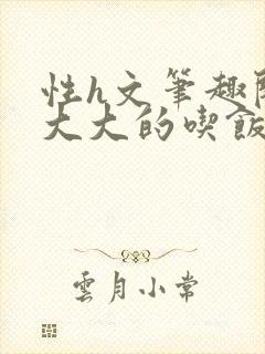 性h文笔趣阁涨大大的吃饭