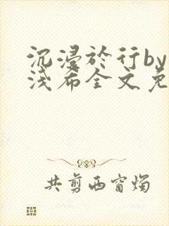 沉浸于行by顾浅希全文免费阅读笔趣阁