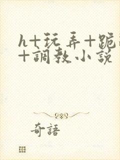 h+玩弄+跪趴+调教小说