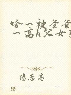 哈～被爸爸c了～高h父女恋文小说