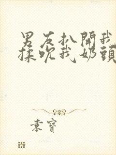 男友扒开我奶罩揉吮我奶头