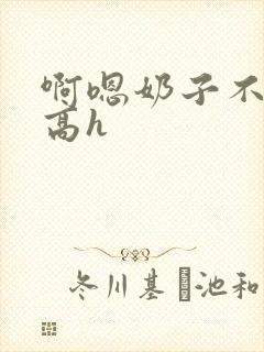 啊嗯奶子不要嗯高h