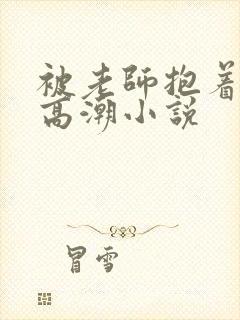 被老师抱着c到高潮小说