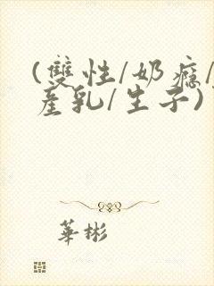 (双性/奶瘾/产乳/生子)男生