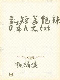 乱短篇艳辣500篇h文txt