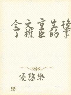 全文重生后我成了权臣的掌中娇