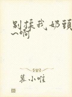 别揉我奶头~嗯~啊