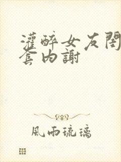 灌醉女友闺蜜无套内谢