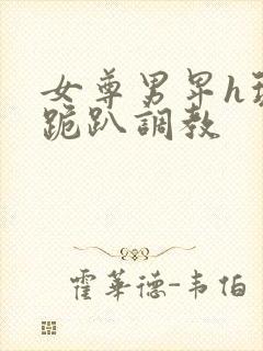 女尊男卑h玩弄跪趴调教