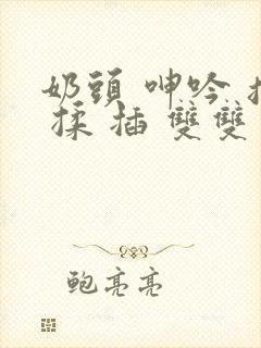 奶头 呻吟 摸 揉 插 双双