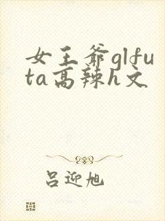 女王爷glfuta高辣h文
