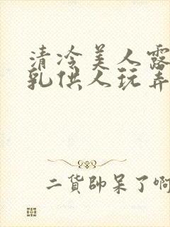 清冷美人露出双乳供人玩弄h文