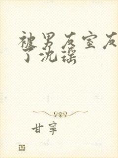 被男友室友c翻了沈瑶