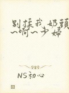 别揉我奶头~嗯~啊~少妇