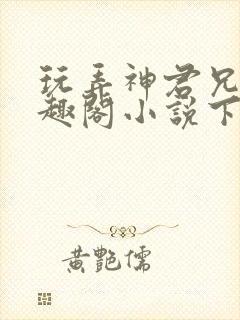 玩弄神君兄长笔趣阁小说下载