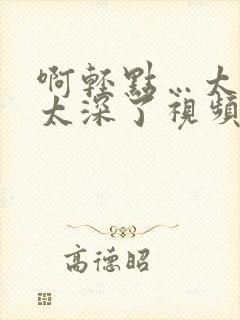 啊轻点…太粗嗯太深了视频