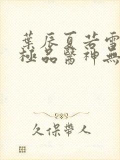 叶辰夏若雪都市极品医神无弹窗