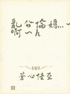 乱公伦媳..～啊～h