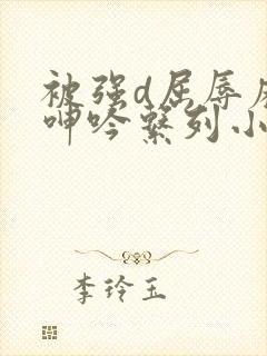 被强d屈辱麻麻呻吟系列小说