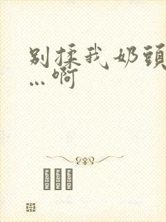 别揉我奶头…嗯…啊