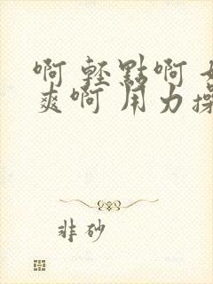 啊 轻点啊 好爽啊 用力操啊