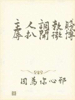 主人调教贱奴羞辱扒开微博小说